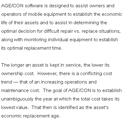 Text Box: AGE/CON software is designed to assist owners and operators of mobile equipment to establish the economic life of their assets and to assist in determining the optimal decision for difficult repair vs. replace situations, along with monitoring individual equipment to establish its optimal replacement time.The longer an asset is kept in service, the lower its ownership cost.  However, there is a conflicting cost trend � that of an increasing operations and maintenance cost.  The goal of AGE/CON is to establish unambiguously the year at which the total cost takes its lowest value.  That then is identified as the asset�s economic replacement age.