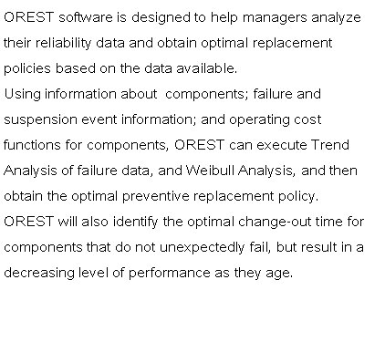 Text Box: OREST software is designed to help managers analyze their reliability data and obtain optimal replacement     policies based on the data available.Using information about  components; failure and        suspension event information; and operating cost       functions for components, OREST can execute Trend Analysis of failure data, and Weibull Analysis, and then obtain the optimal preventive replacement policy.OREST will also identify the optimal change-out time for components that do not unexpectedly fail, but result in a decreasing level of performance as they age.  